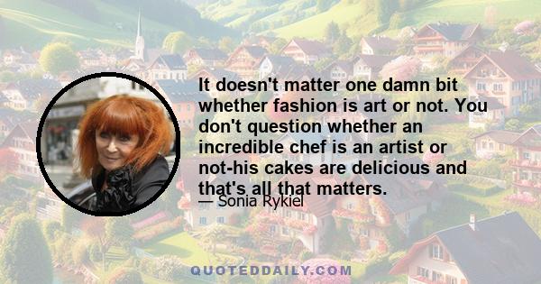 It doesn't matter one damn bit whether fashion is art or not. You don't question whether an incredible chef is an artist or not-his cakes are delicious and that's all that matters.