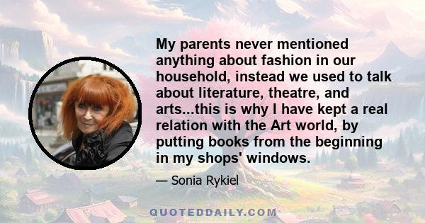 My parents never mentioned anything about fashion in our household, instead we used to talk about literature, theatre, and arts...this is why I have kept a real relation with the Art world, by putting books from the