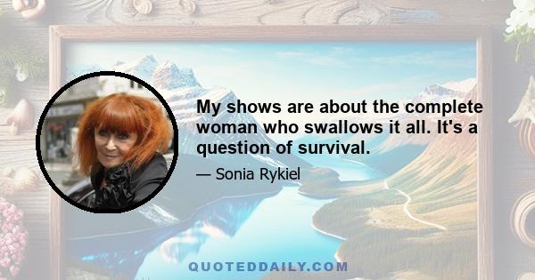 My shows are about the complete woman who swallows it all. It's a question of survival.