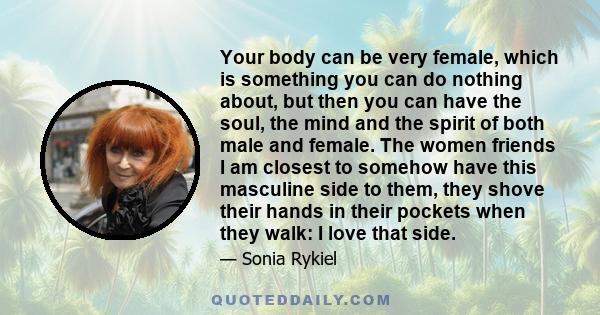 Your body can be very female, which is something you can do nothing about, but then you can have the soul, the mind and the spirit of both male and female. The women friends I am closest to somehow have this masculine