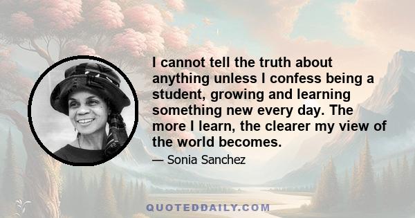 I cannot tell the truth about anything unless I confess being a student, growing and learning something new every day. The more I learn, the clearer my view of the world becomes.