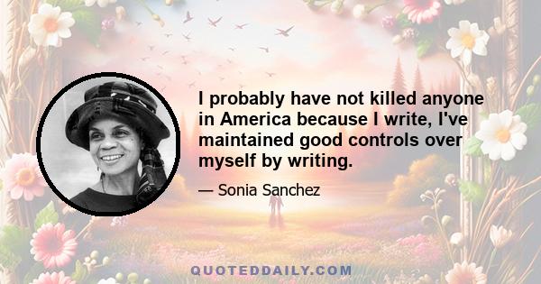 I probably have not killed anyone in America because I write, I've maintained good controls over myself by writing.