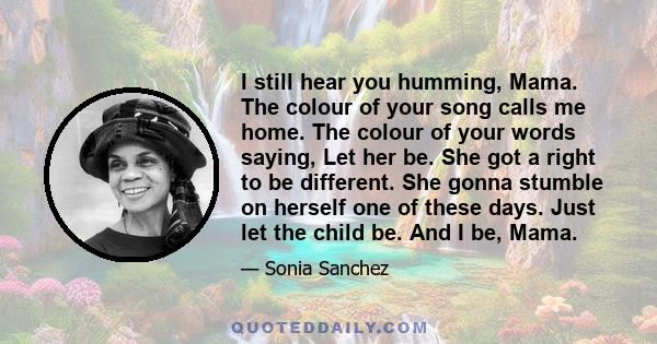 I still hear you humming, Mama. The colour of your song calls me home. The colour of your words saying, Let her be. She got a right to be different. She gonna stumble on herself one of these days. Just let the child be. 