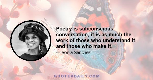 Poetry is subconscious conversation, it is as much the work of those who understand it and those who make it.