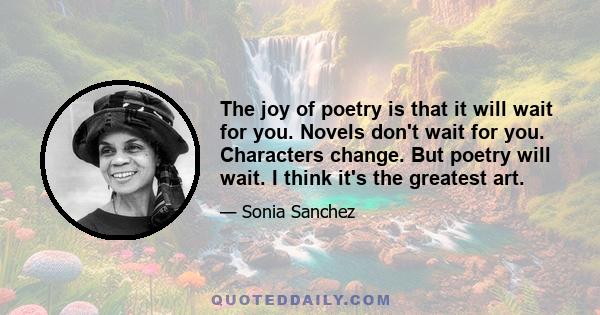 The joy of poetry is that it will wait for you. Novels don't wait for you. Characters change. But poetry will wait. I think it's the greatest art.