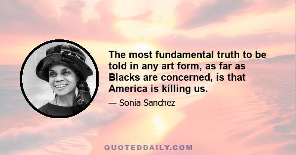 The most fundamental truth to be told in any art form, as far as Blacks are concerned, is that America is killing us.