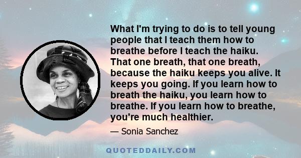 What I'm trying to do is to tell young people that I teach them how to breathe before I teach the haiku. That one breath, that one breath, because the haiku keeps you alive. It keeps you going. If you learn how to