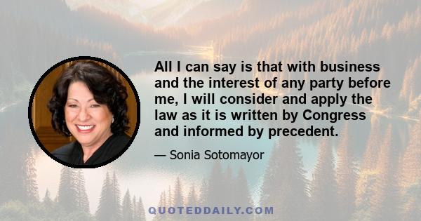 All I can say is that with business and the interest of any party before me, I will consider and apply the law as it is written by Congress and informed by precedent.