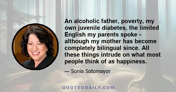 An alcoholic father, poverty, my own juvenile diabetes, the limited English my parents spoke - although my mother has become completely bilingual since. All these things intrude on what most people think of as happiness.