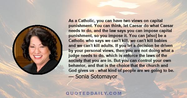 As a Catholic, you can have two views on capital punishment. You can think, let Caesar do what Caesar needs to do, and the law says you can impose capital punishment, so you impose it. You can [also] be a Catholic who