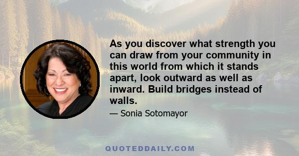 As you discover what strength you can draw from your community in this world from which it stands apart, look outward as well as inward. Build bridges instead of walls.