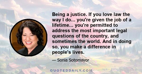 Being a justice. If you love law the way I do... you're given the job of a lifetime... you're permitted to address the most important legal questions of the country, and sometimes the world. And in doing so, you make a