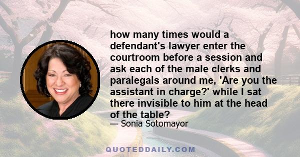 how many times would a defendant's lawyer enter the courtroom before a session and ask each of the male clerks and paralegals around me, 'Are you the assistant in charge?' while I sat there invisible to him at the head