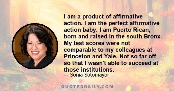 I am a product of affirmative action. I am the perfect affirmative action baby. I am Puerto Rican, born and raised in the south Bronx. My test scores were not comparable to my colleagues at Princeton and Yale. Not so