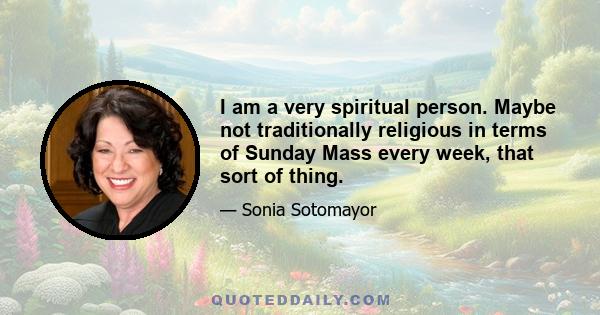 I am a very spiritual person. Maybe not traditionally religious in terms of Sunday Mass every week, that sort of thing.