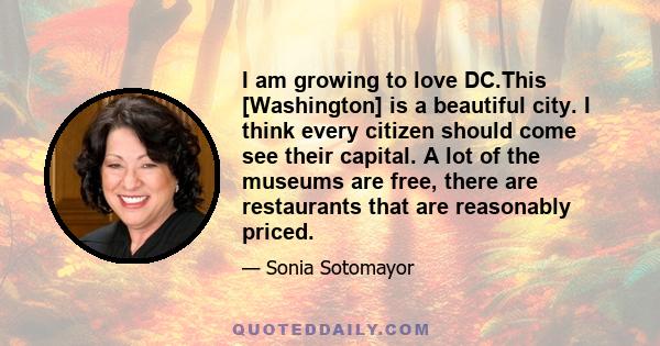 I am growing to love DC.This [Washington] is a beautiful city. I think every citizen should come see their capital. A lot of the museums are free, there are restaurants that are reasonably priced.