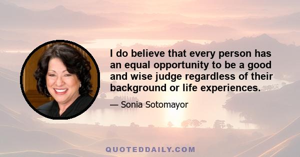 I do believe that every person has an equal opportunity to be a good and wise judge regardless of their background or life experiences.