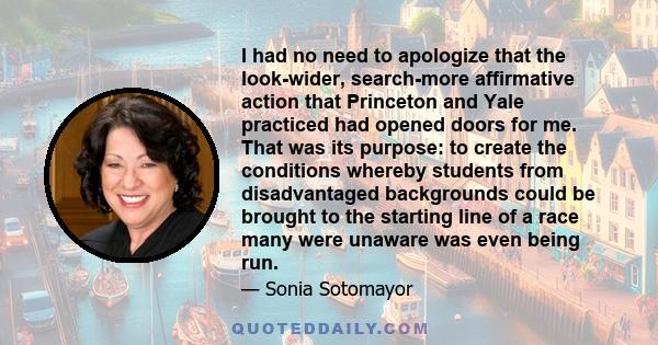 I had no need to apologize that the look-wider, search-more affirmative action that Princeton and Yale practiced had opened doors for me. That was its purpose: to create the conditions whereby students from