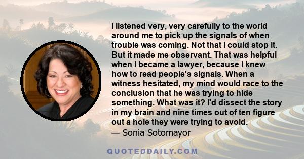 I listened very, very carefully to the world around me to pick up the signals of when trouble was coming. Not that I could stop it. But it made me observant. That was helpful when I became a lawyer, because I knew how