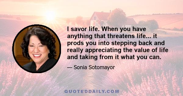 I savor life. When you have anything that threatens life... it prods you into stepping back and really appreciating the value of life and taking from it what you can.