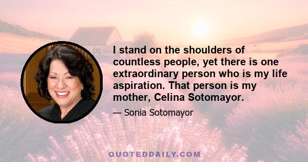 I stand on the shoulders of countless people, yet there is one extraordinary person who is my life aspiration. That person is my mother, Celina Sotomayor.