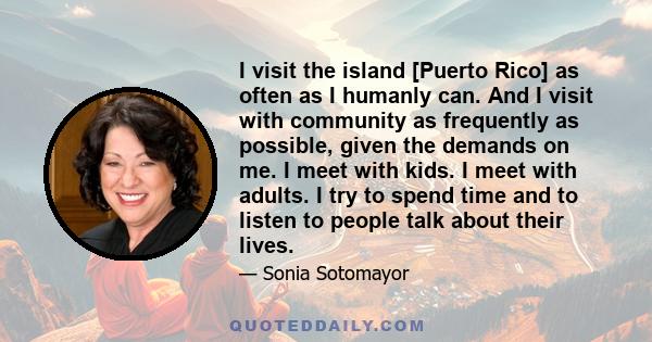 I visit the island [Puerto Rico] as often as I humanly can. And I visit with community as frequently as possible, given the demands on me. I meet with kids. I meet with adults. I try to spend time and to listen to