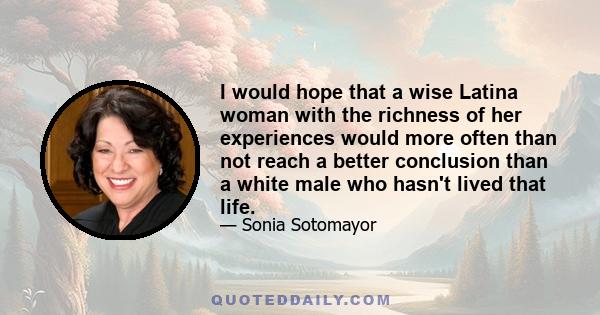 I would hope that a wise Latina woman with the richness of her experiences would more often than not reach a better conclusion than a white male who hasn't lived that life.