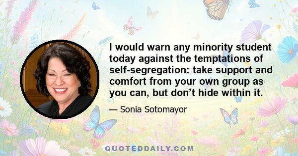 I would warn any minority student today against the temptations of self-segregation: take support and comfort from your own group as you can, but don’t hide within it.