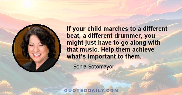 If your child marches to a different beat, a different drummer, you might just have to go along with that music. Help them achieve what’s important to them.