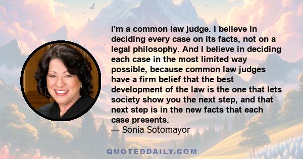 I'm a common law judge. I believe in deciding every case on its facts, not on a legal philosophy. And I believe in deciding each case in the most limited way possible, because common law judges have a firm belief that