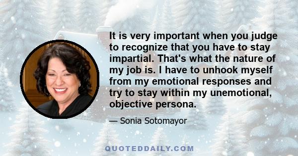 It is very important when you judge to recognize that you have to stay impartial. That's what the nature of my job is. I have to unhook myself from my emotional responses and try to stay within my unemotional, objective 