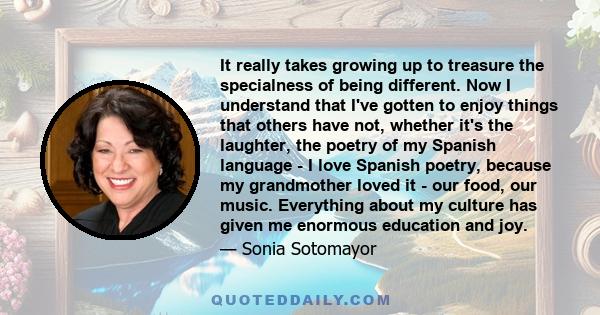 It really takes growing up to treasure the specialness of being different. Now I understand that I've gotten to enjoy things that others have not, whether it's the laughter, the poetry of my Spanish language - I love