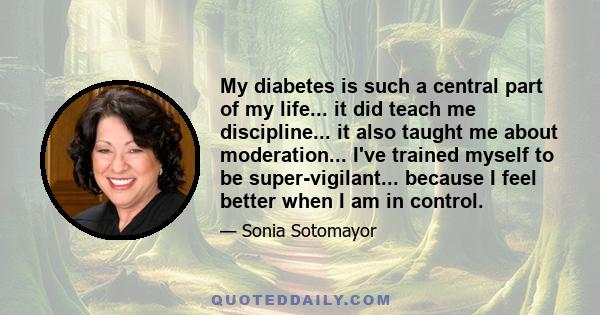 My diabetes is such a central part of my life... it did teach me discipline... it also taught me about moderation... I've trained myself to be super-vigilant... because I feel better when I am in control.