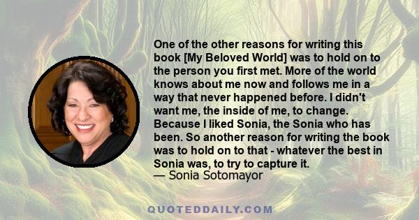 One of the other reasons for writing this book [My Beloved World] was to hold on to the person you first met. More of the world knows about me now and follows me in a way that never happened before. I didn't want me,