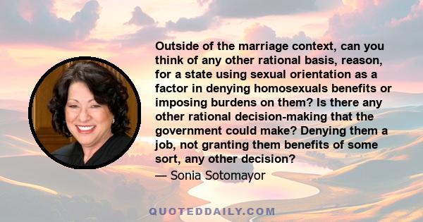 Outside of the marriage context, can you think of any other rational basis, reason, for a state using sexual orientation as a factor in denying homosexuals benefits or imposing burdens on them? Is there any other