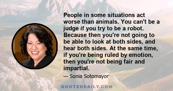 People in some situations act worse than animals. You can't be a judge if you try to be a robot. Because then you're not going to be able to look at both sides, and hear both sides. At the same time, if you're being