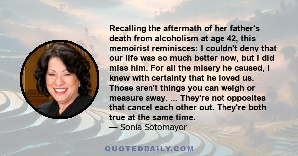 Recalling the aftermath of her father's death from alcoholism at age 42, this memoirist reminisces: I couldn't deny that our life was so much better now, but I did miss him. For all the misery he caused, I knew with