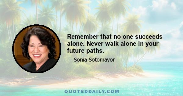 Remember that no one succeeds alone. Never walk alone in your future paths.