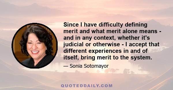 Since I have difficulty defining merit and what merit alone means - and in any context, whether it's judicial or otherwise - I accept that different experiences in and of itself, bring merit to the system.