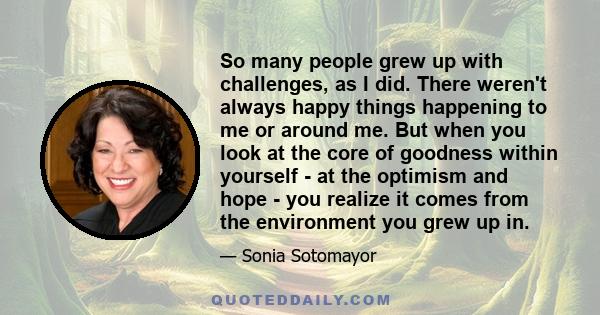 So many people grew up with challenges, as I did. There weren't always happy things happening to me or around me. But when you look at the core of goodness within yourself - at the optimism and hope - you realize it