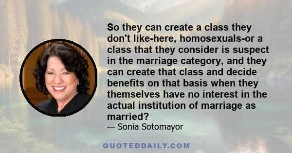 So they can create a class they don't like-here, homosexuals-or a class that they consider is suspect in the marriage category, and they can create that class and decide benefits on that basis when they themselves have