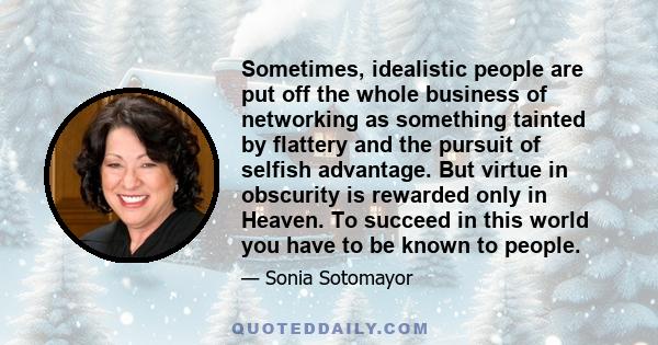 Sometimes, idealistic people are put off the whole business of networking as something tainted by flattery and the pursuit of selfish advantage. But virtue in obscurity is rewarded only in Heaven. To succeed in this