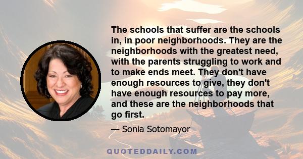 The schools that suffer are the schools in, in poor neighborhoods. They are the neighborhoods with the greatest need, with the parents struggling to work and to make ends meet. They don't have enough resources to give,