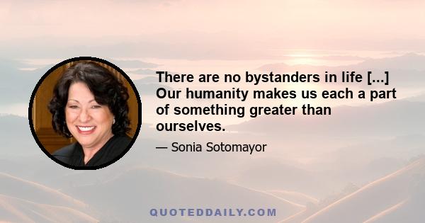 There are no bystanders in life [...] Our humanity makes us each a part of something greater than ourselves.