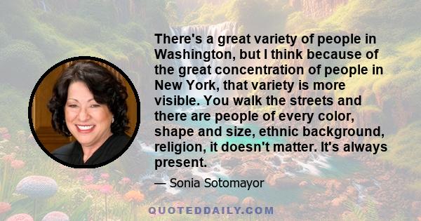 There's a great variety of people in Washington, but I think because of the great concentration of people in New York, that variety is more visible. You walk the streets and there are people of every color, shape and