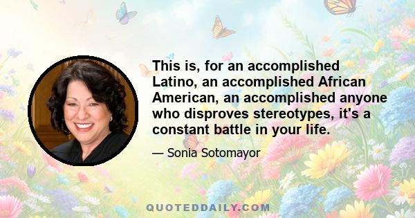 This is, for an accomplished Latino, an accomplished African American, an accomplished anyone who disproves stereotypes, it's a constant battle in your life.