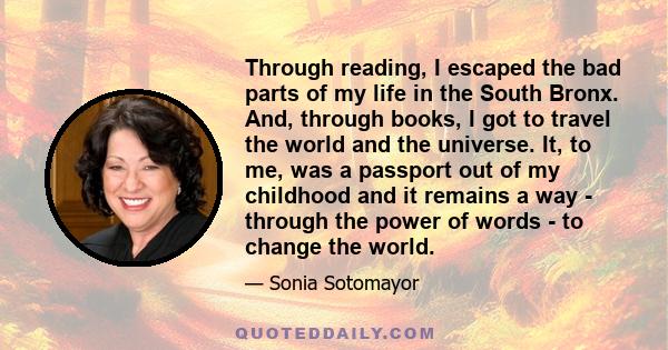 Through reading, I escaped the bad parts of my life in the South Bronx. And, through books, I got to travel the world and the universe. It, to me, was a passport out of my childhood and it remains a way - through the