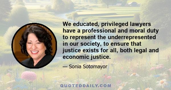 We educated, privileged lawyers have a professional and moral duty to represent the underrepresented in our society, to ensure that justice exists for all, both legal and economic justice.