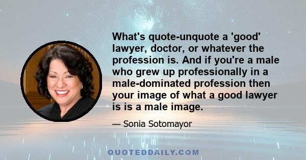 What's quote-unquote a 'good' lawyer, doctor, or whatever the profession is. And if you're a male who grew up professionally in a male-dominated profession then your image of what a good lawyer is is a male image.