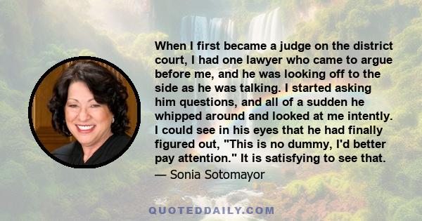 When I first became a judge on the district court, I had one lawyer who came to argue before me, and he was looking off to the side as he was talking. I started asking him questions, and all of a sudden he whipped